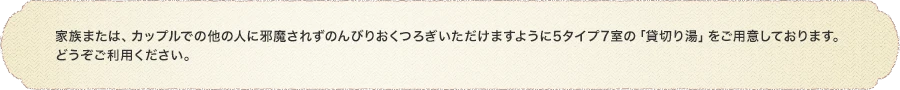 家族または、カップルでの他の人に邪魔されずのんびりおくつろぎいただけますように5タイプ7室の「貸切り湯」をご用意しております。どうぞご利用ください。